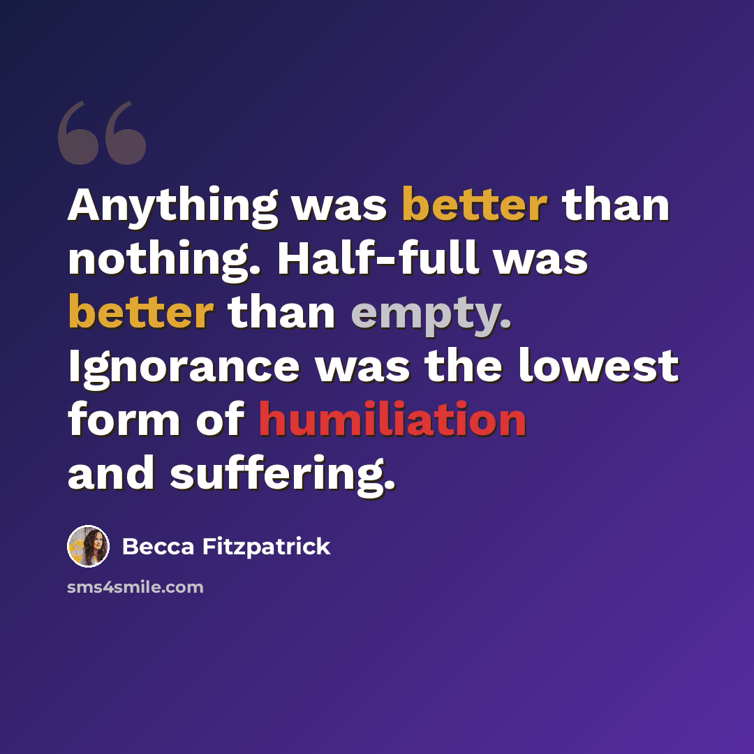 “Anything was better than nothing. Half-full was better than empty. Ignorance was the lowest form of humiliation and suffering.” quote by Becca Fitzpatrick