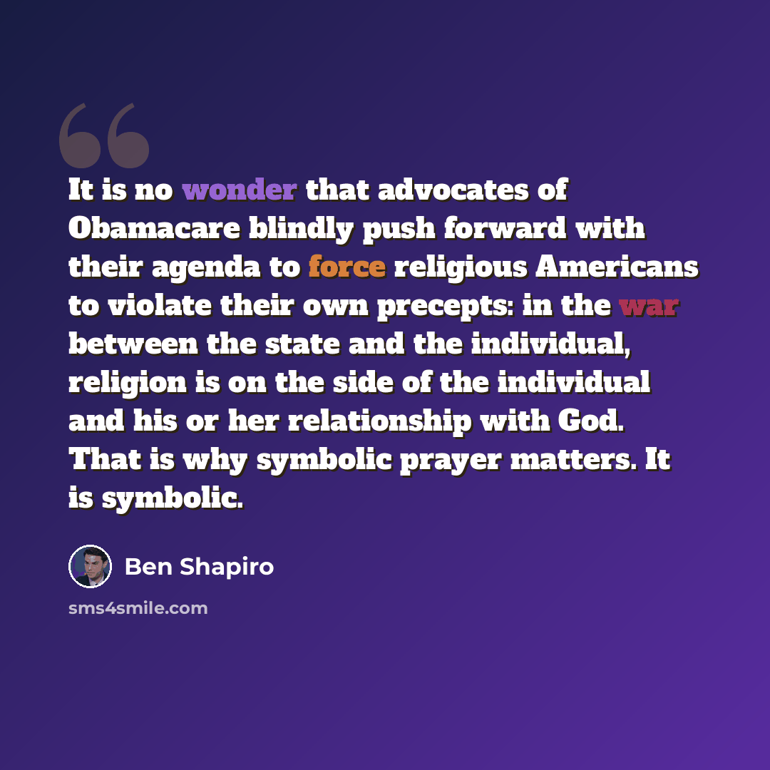 “It is no wonder that advocates of Obamacare blindly push forward with their agenda to force religious Americans to violate their own precepts: in the war between the state and the individual, religion is on the side of the individual and his or her relationship with God. That is why symbolic…” quote by Ben Shapiro