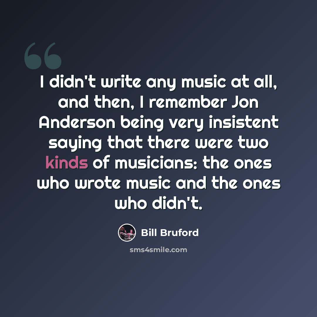 “I didn't write any music at all, and then, I remember Jon Anderson being very insistent saying that there were two kinds of musicians: the ones who wrote music and the ones who didn't.” quote by Bill Bruford