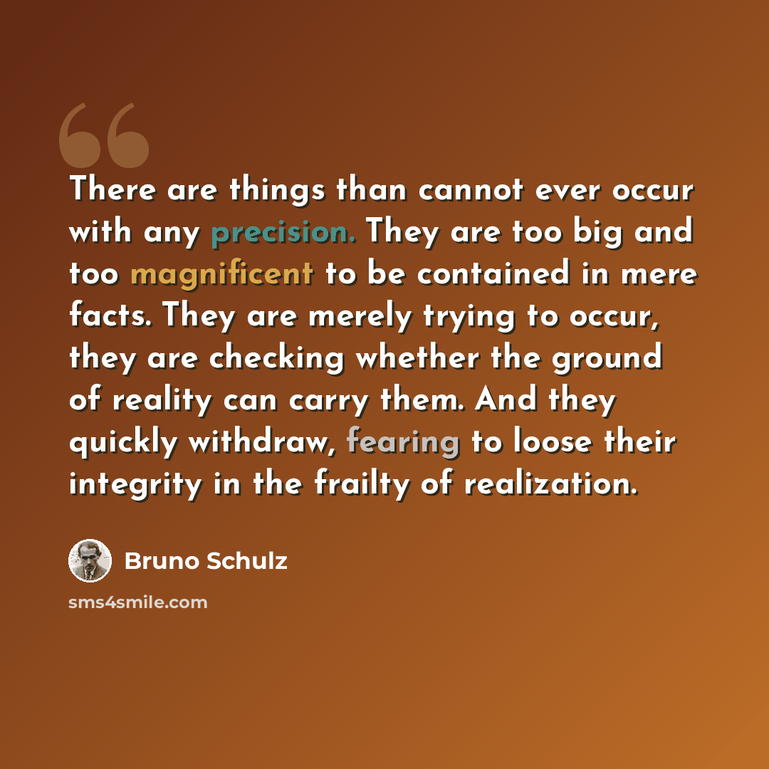 “There are things than cannot ever occur with any precision. They are too big and too magnificent to be contained in mere facts. They are merely trying to occur, they are checking whether the ground of reality can carry them. And they quickly withdraw, fearing to loose their integrity in the…” quote by Bruno Schulz