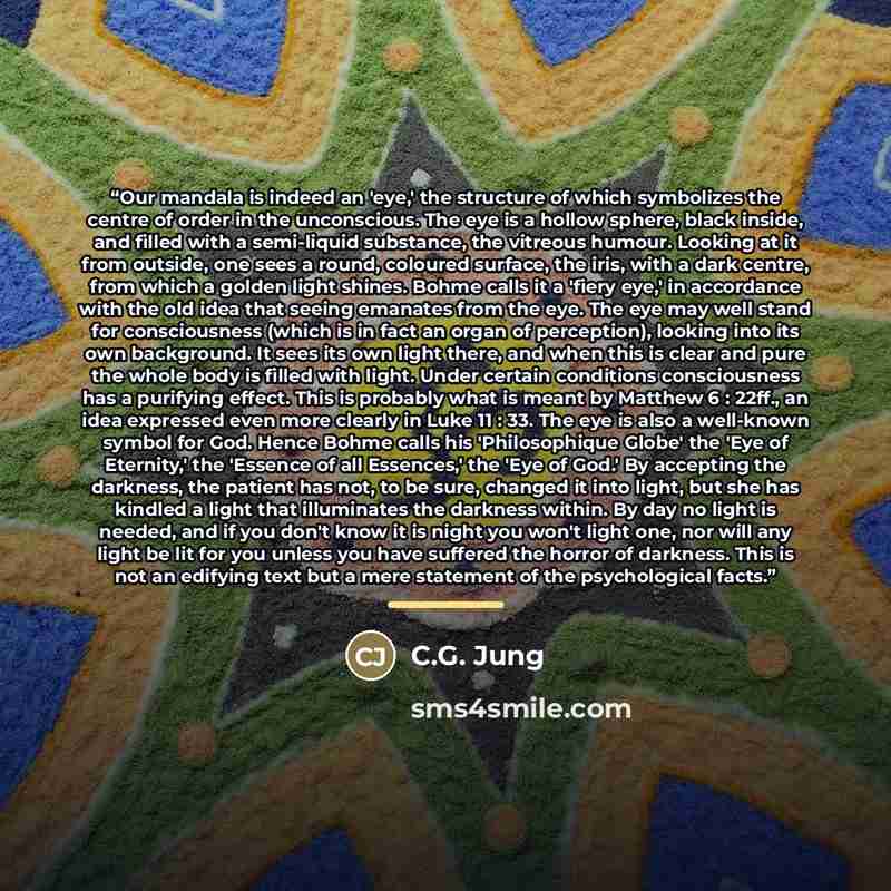“Our mandala is indeed an 'eye,' the structure of which symbolizes the centre of order in the unconscious. The eye is a hollow sphere, black inside, and filled with a semi-liquid substance, the vitreous humour. Looking at it from outside, one sees a round, coloured surface, the iris, with a dark…” quote by C.G. Jung