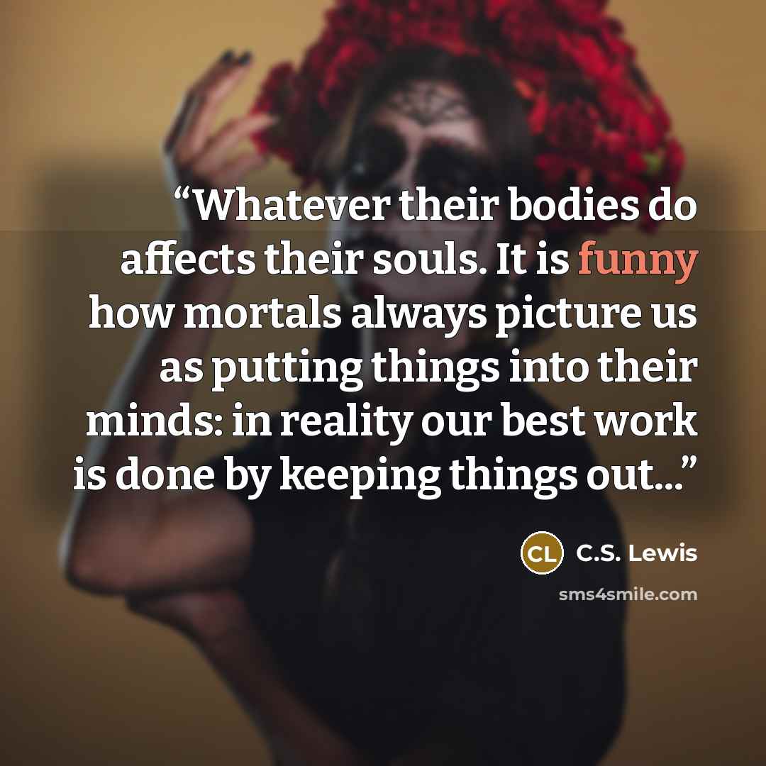 “Whatever their bodies do affects their souls. It is funny how mortals always picture us as putting things into their minds: in reality our best work is done by keeping things out...” quote by C.S. Lewis