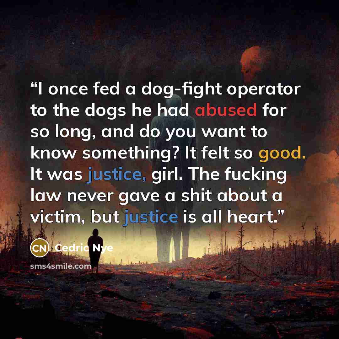 “I once fed a dog-fight operator to the dogs he had abused for so long, and do you want to know something? It felt so good. It was justice, girl. The fucking law never gave a shit about a victim, but justice is all heart.” quote by Cedric Nye