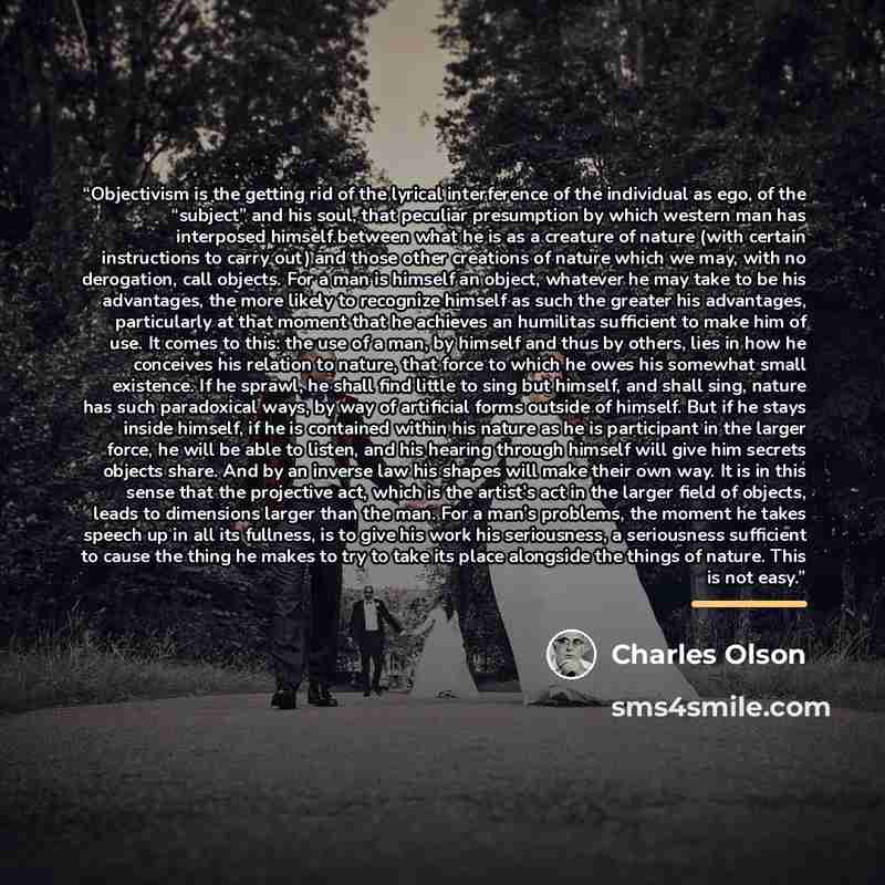 “Objectivism is the getting rid of the lyrical interference of the individual as ego, of the “subject” and his soul, that peculiar presumption by which western man has interposed himself between what he is as a creature of nature (with certain instructions to carry out) and those other creations of…” quote by Charles Olson