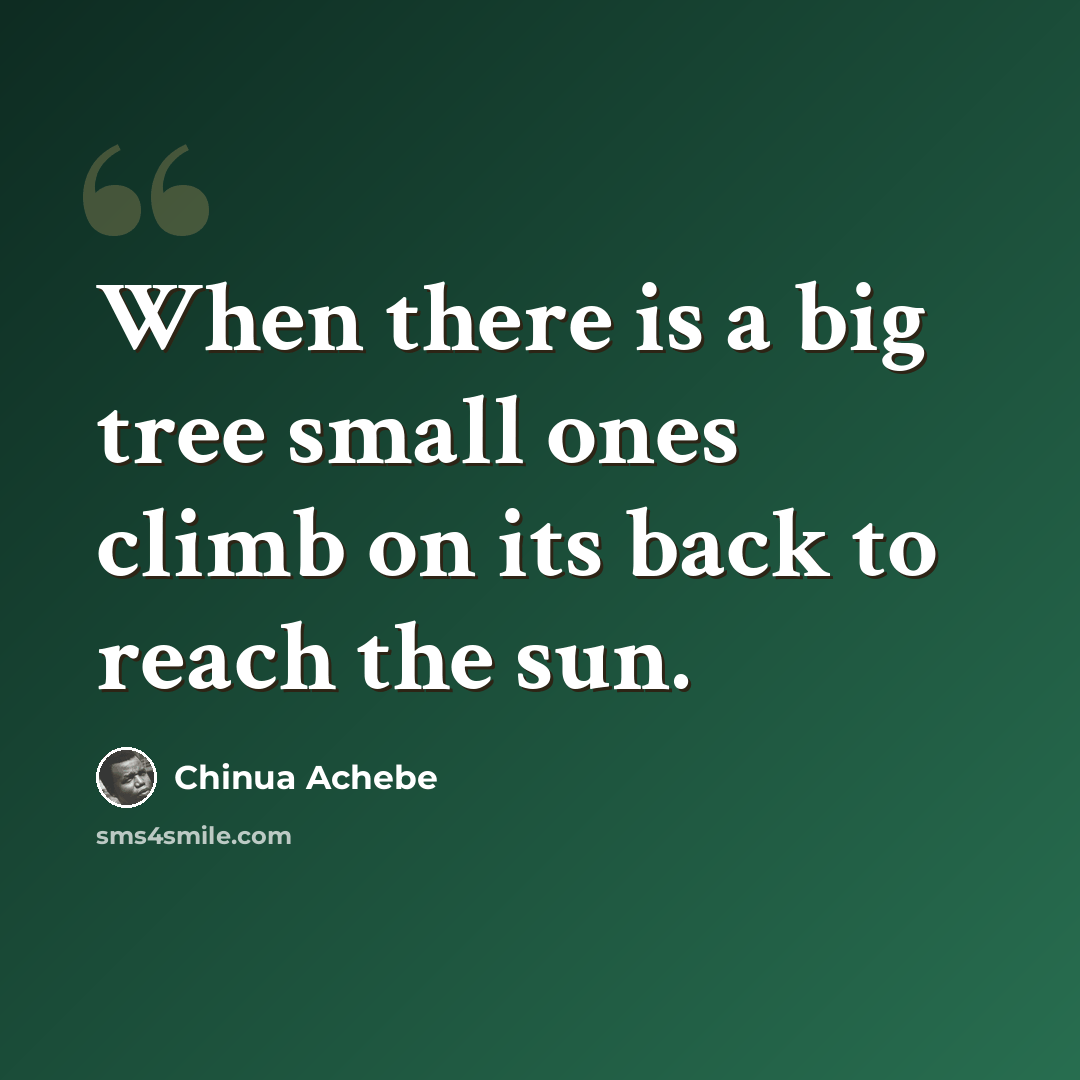 “When there is a big tree small ones climb on its back to reach the sun.” quote by Chinua Achebe