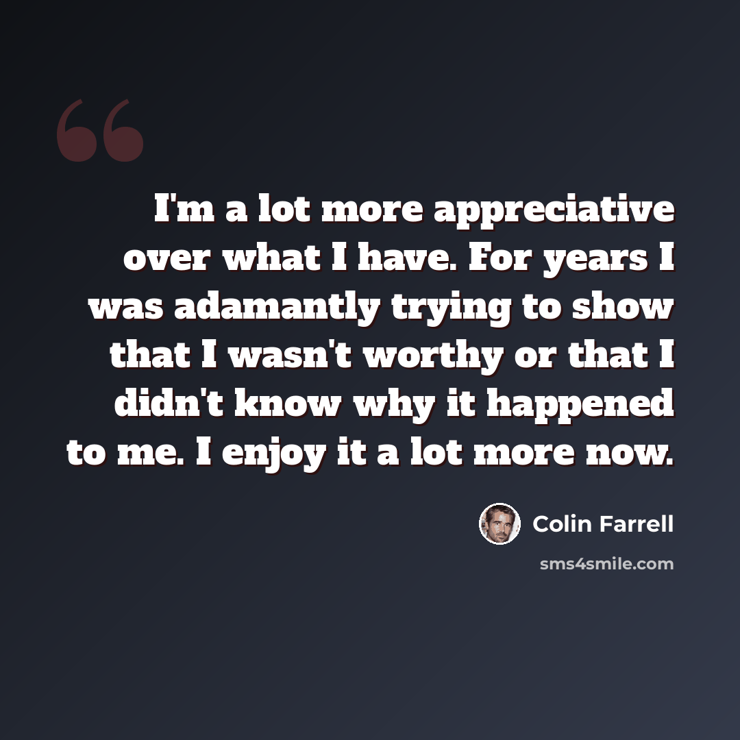 “I'm a lot more appreciative over what I have. For years I was adamantly trying to show that I wasn't worthy or that I didn't know why it happened to me. I enjoy it a lot more now.” quote by Colin Farrell