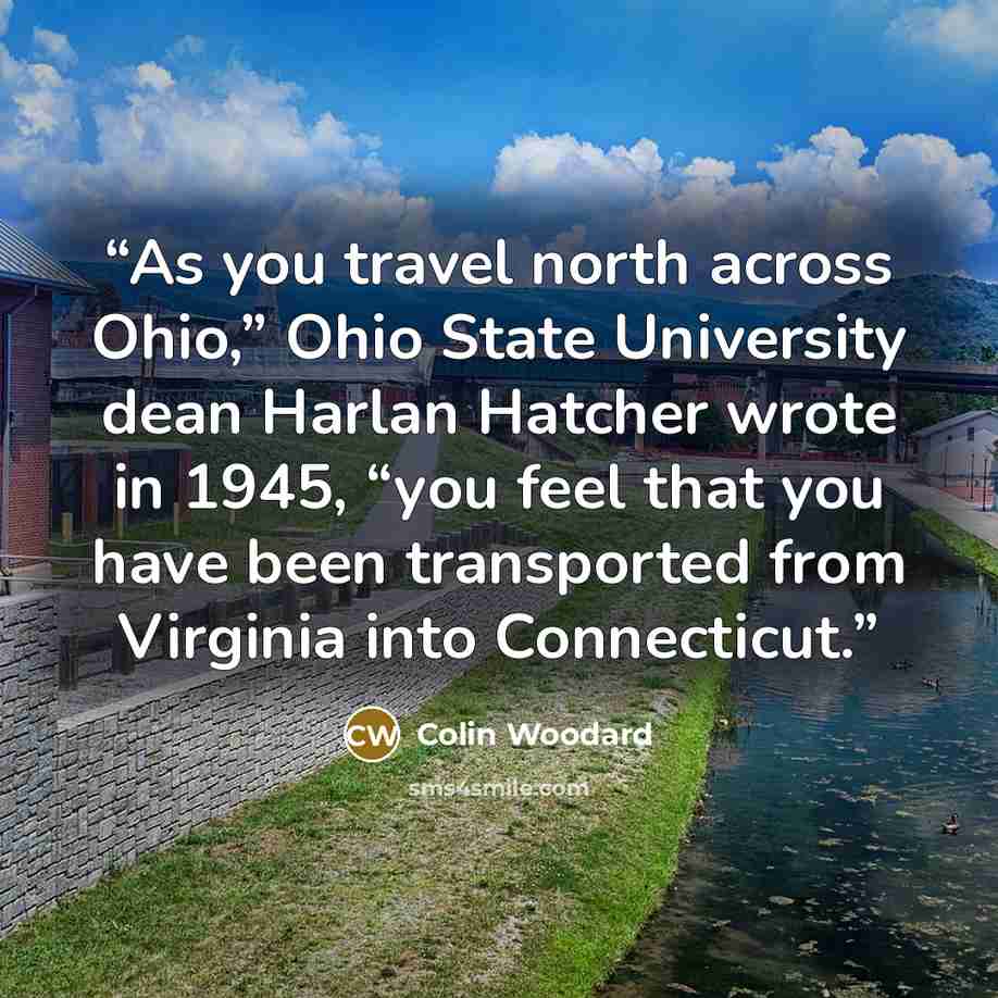 “As you travel north across Ohio,” Ohio State University dean Harlan Hatcher wrote in 1945, “you feel that you have been transported from Virginia into Connecticut.” quote by Colin Woodard