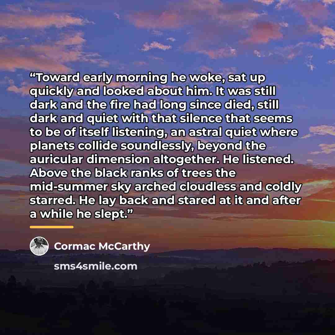 “Toward early morning he woke, sat up quickly and looked about him. It was still dark and the fire had long since died, still dark and quiet with that silence that seems to be of itself listening, an astral quiet where planets collide soundlessly, beyond the auricular dimension altogether. He…” quote by Cormac McCarthy