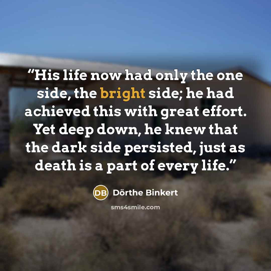 “His life now had only the one side, the bright side; he had achieved this with great effort. Yet deep down, he knew that the dark side persisted, just as death is a part of every life.” quote by Dörthe Binkert