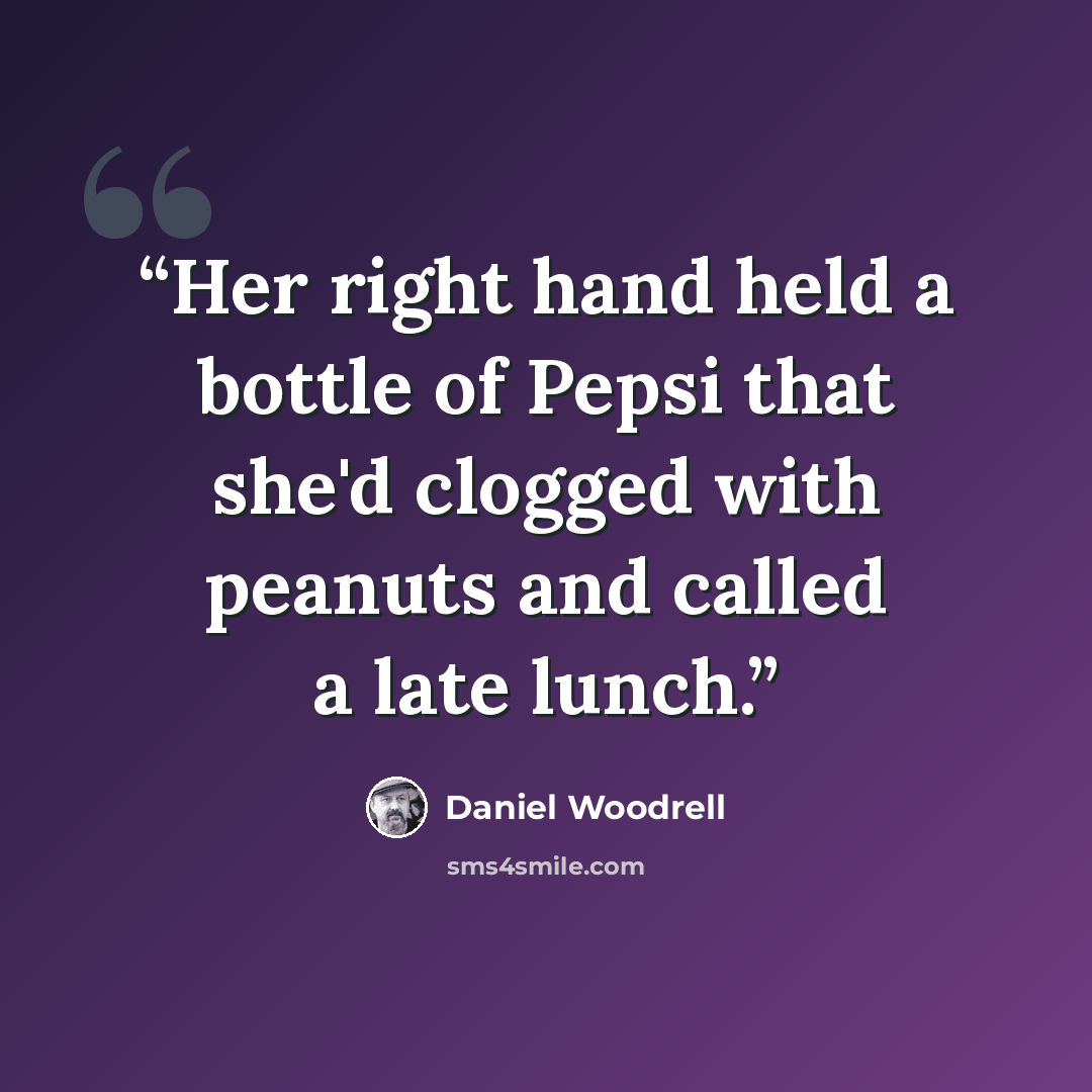 “Her right hand held a bottle of Pepsi that she'd clogged with peanuts and called a late lunch.” quote by Daniel Woodrell