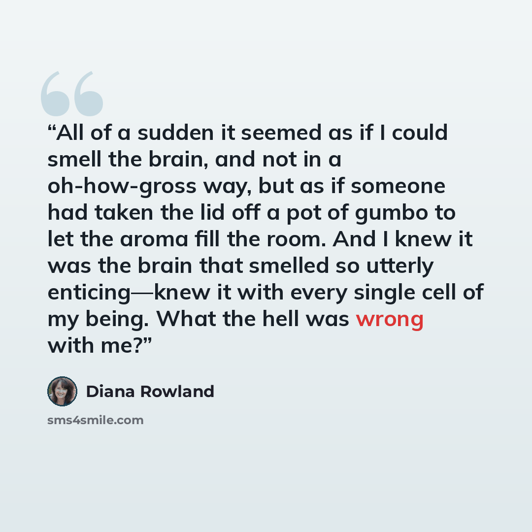 “All of a sudden it seemed as if I could smell the brain, and not in a oh-how-gross way, but as if someone had taken the lid off a pot of gumbo to let the aroma fill the room. And I knew it was the brain that smelled so utterly enticing—knew it with every single cell of my being. What the hell was…” quote by Diana Rowland