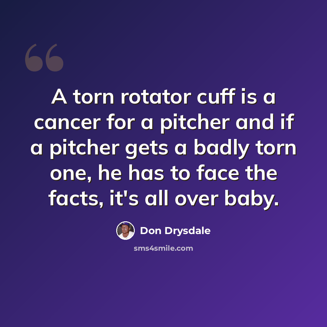 “A torn rotator cuff is a cancer for a pitcher and if a pitcher gets a badly torn one, he has to face the facts, it's all over baby.” quote by Don Drysdale