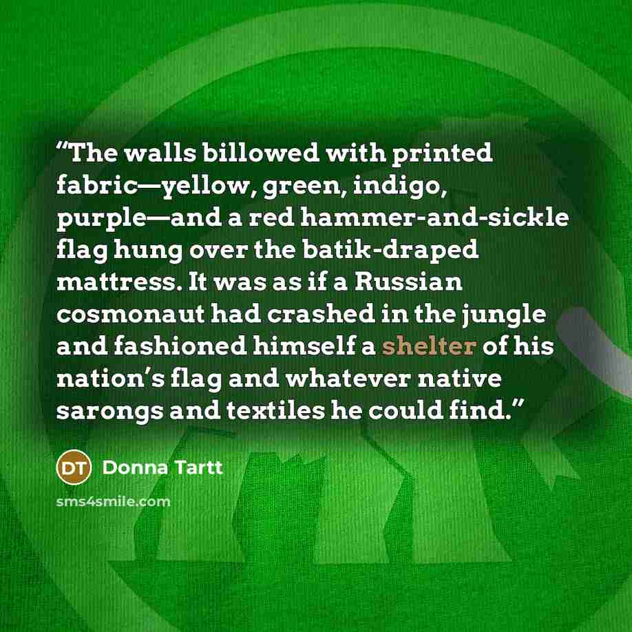 “The walls billowed with printed fabric—yellow, green, indigo, purple—and a red hammer-and-sickle flag hung over the batik-draped mattress. It was as if a Russian cosmonaut had crashed in the jungle and fashioned himself a shelter of his nation’s flag and whatever native sarongs and textiles he…” quote by Donna Tartt