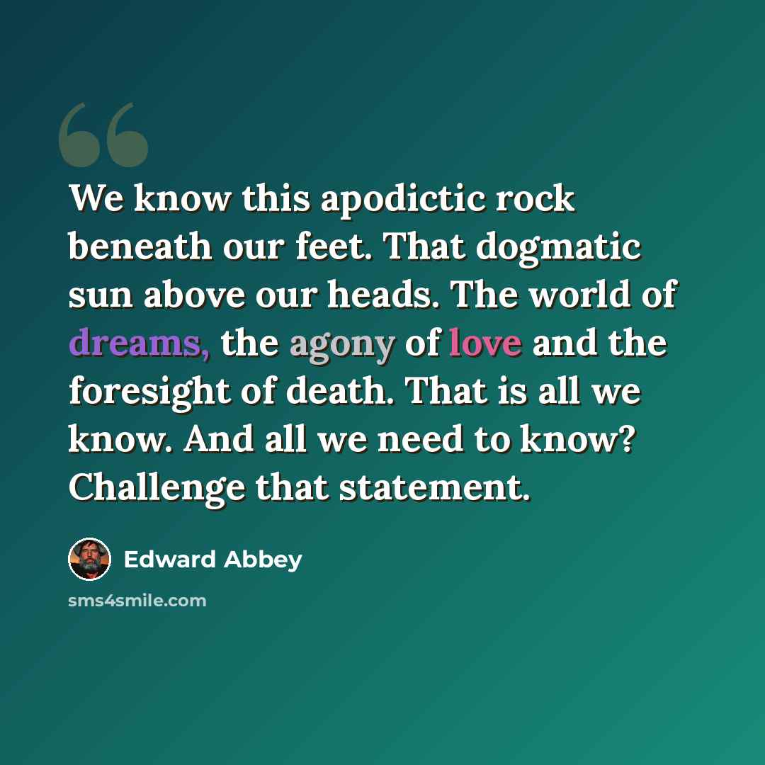 “We know this apodictic rock beneath our feet. That dogmatic sun above our heads. The world of dreams, the agony of love and the foresight of death. That is all we know. And all we need to know? Challenge that statement.” quote by Edward Abbey