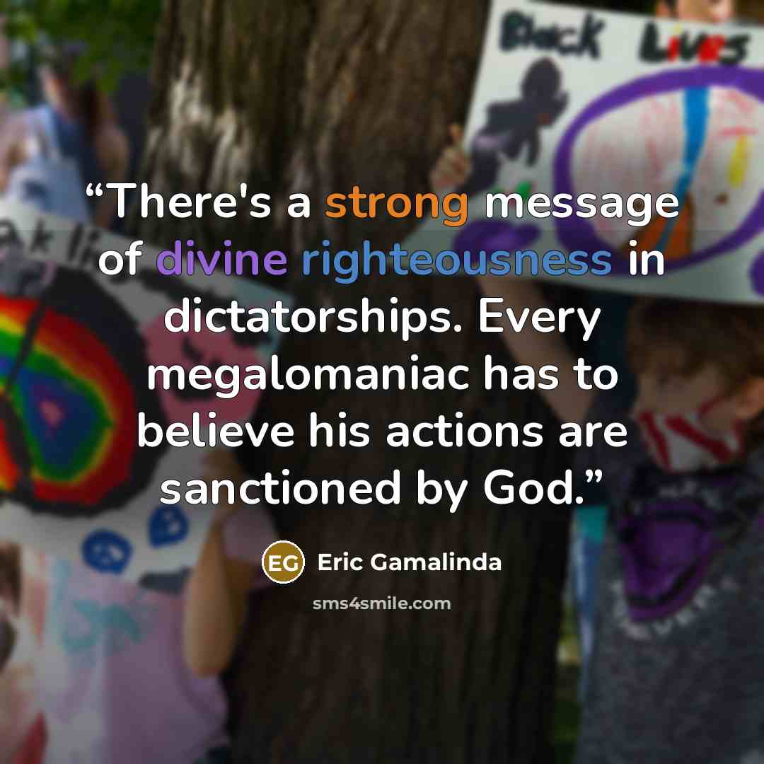 “There's a strong message of divine righteousness in dictatorships. Every megalomaniac has to believe his actions are sanctioned by God.” quote by Eric Gamalinda