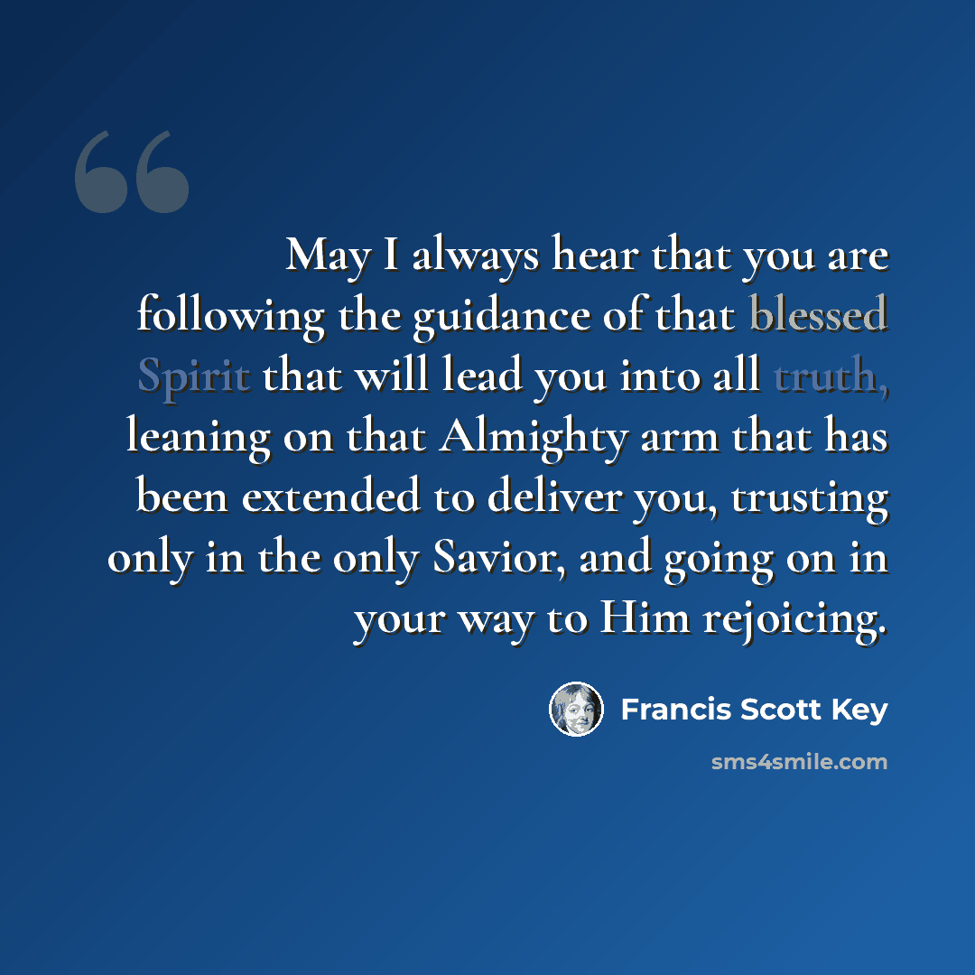 “May I always hear that you are following the guidance of that blessed Spirit that will lead you into all truth, leaning on that Almighty arm that has been extended to deliver you, trusting only in the only Savior, and going on in your way to Him rejoicing.” quote by Francis Scott Key