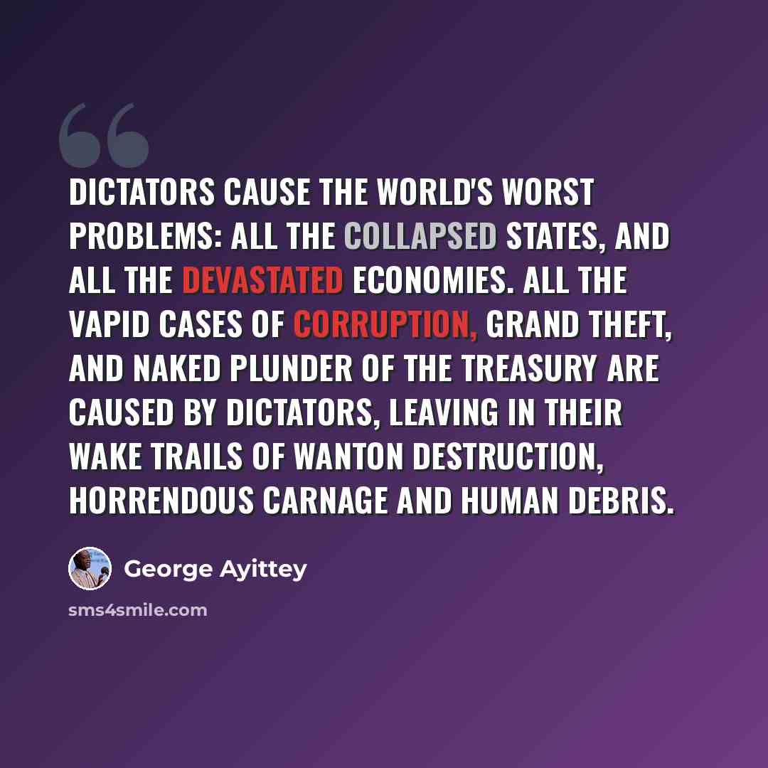 “Dictators cause the world's worst problems: all the collapsed states, and all the devastated economies. All the vapid cases of corruption, grand theft, and naked plunder of the treasury are caused by dictators, leaving in their wake trails of wanton destruction, horrendous carnage and human debris.” quote by George Ayittey