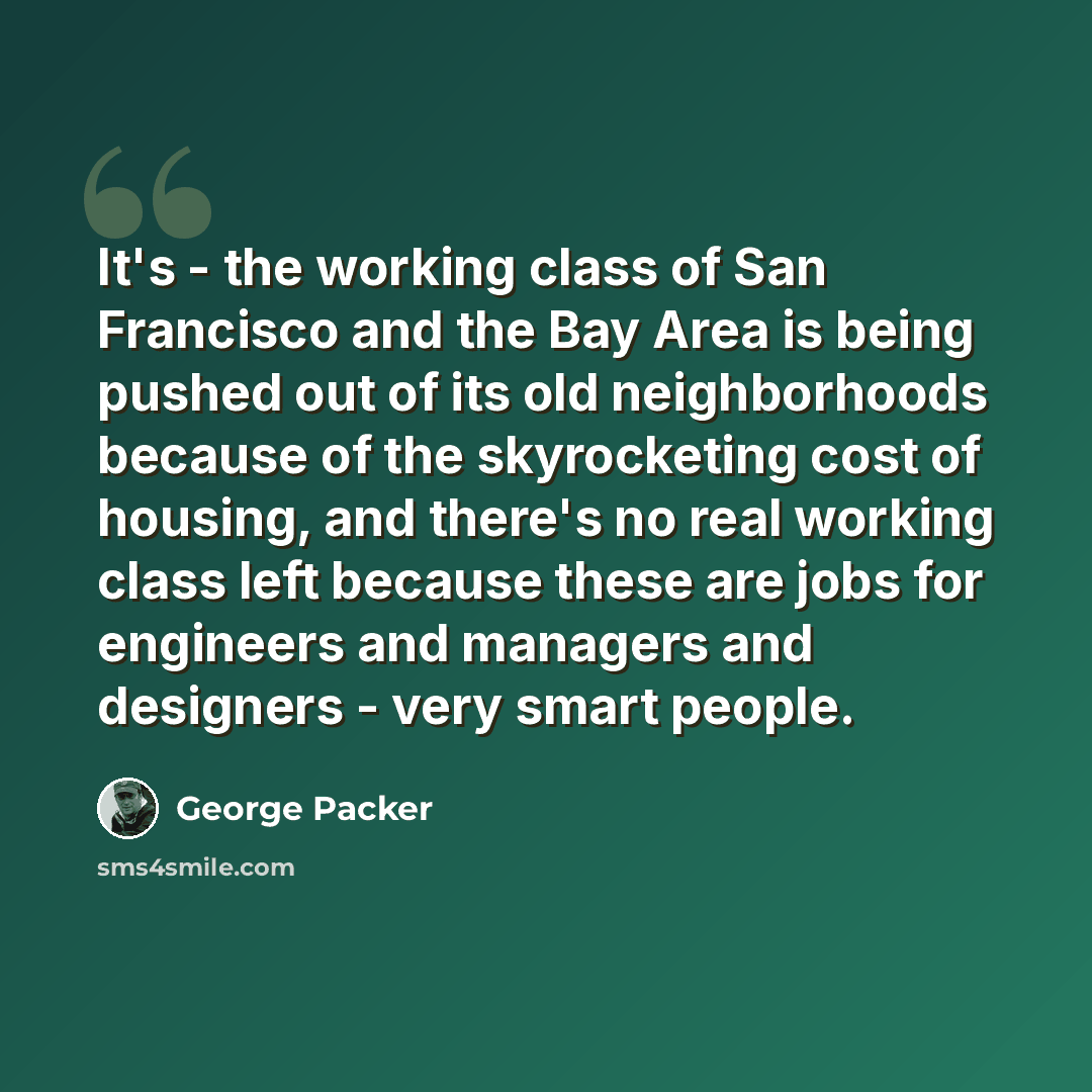 “It's - the working class of San Francisco and the Bay Area is being pushed out of its old neighborhoods because of the skyrocketing cost of housing, and there's no real working class left because these are jobs for engineers and managers and designers - very smart people.” quote by George Packer
