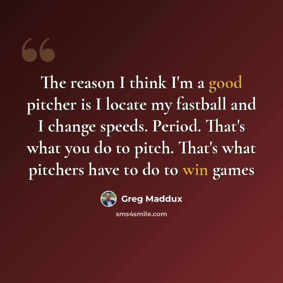 “The reason I think I'm a good pitcher is I locate my fastball and I change speeds. Period. That's what you do to pitch. That's what pitchers have to do to win games” quote by Greg Maddux