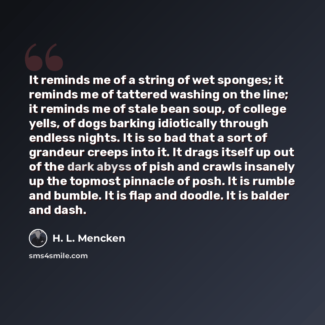 “It reminds me of a string of wet sponges; it reminds me of tattered washing on the line; it reminds me of stale bean soup, of college yells, of dogs barking idiotically through endless nights. It is so bad that a sort of grandeur creeps into it. It drags itself up out of the dark abyss of pish and…” quote by H. L. Mencken