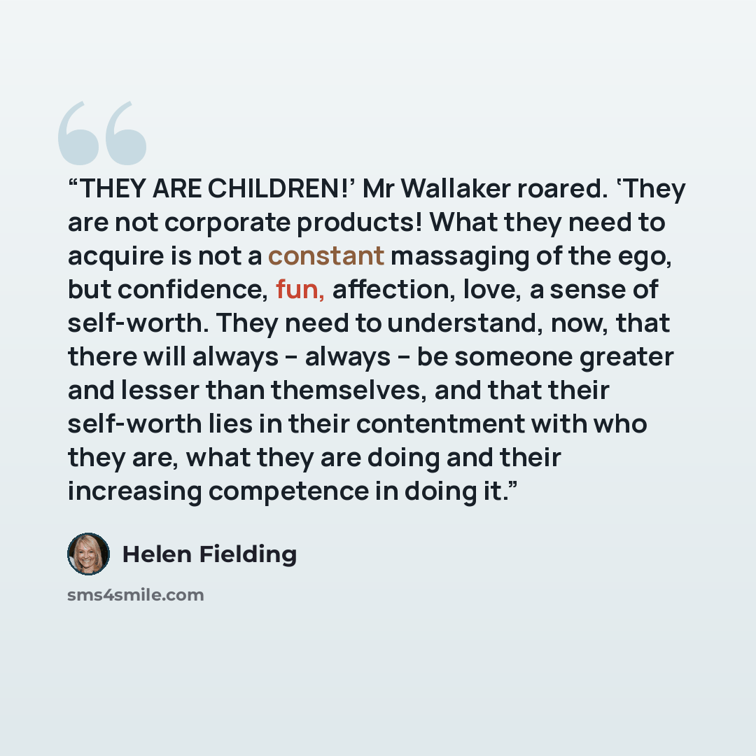 “THEY ARE CHILDREN!’ Mr Wallaker roared. ‘They are not corporate products! What they need to acquire is not a constant massaging of the ego, but confidence, fun, affection, love, a sense of self-worth. They need to understand, now, that there will always – always – be someone greater and lesser…” quote by Helen Fielding