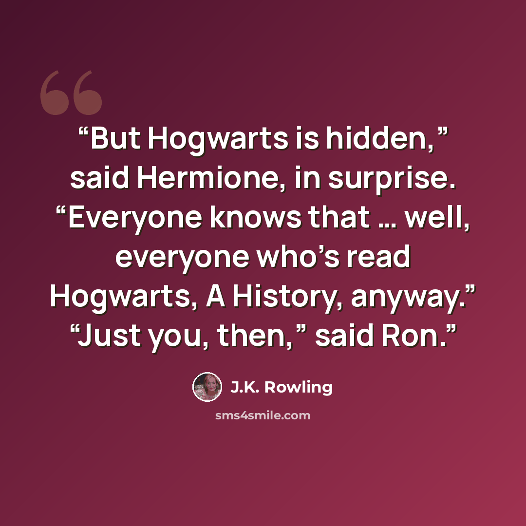 “But Hogwarts is hidden,” said Hermione, in surprise. “Everyone knows that … well, everyone who’s read Hogwarts, A History, anyway.” “Just you, then,” said Ron.” quote by J.K. Rowling
