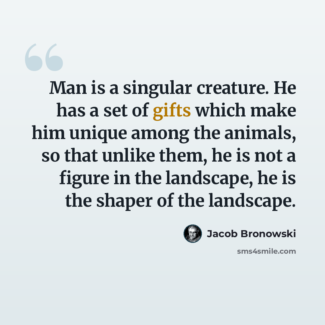 “Man is a singular creature. He has a set of gifts which make him unique among the animals, so that unlike them, he is not a figure in the landscape, he is the shaper of the landscape.” quote by Jacob Bronowski