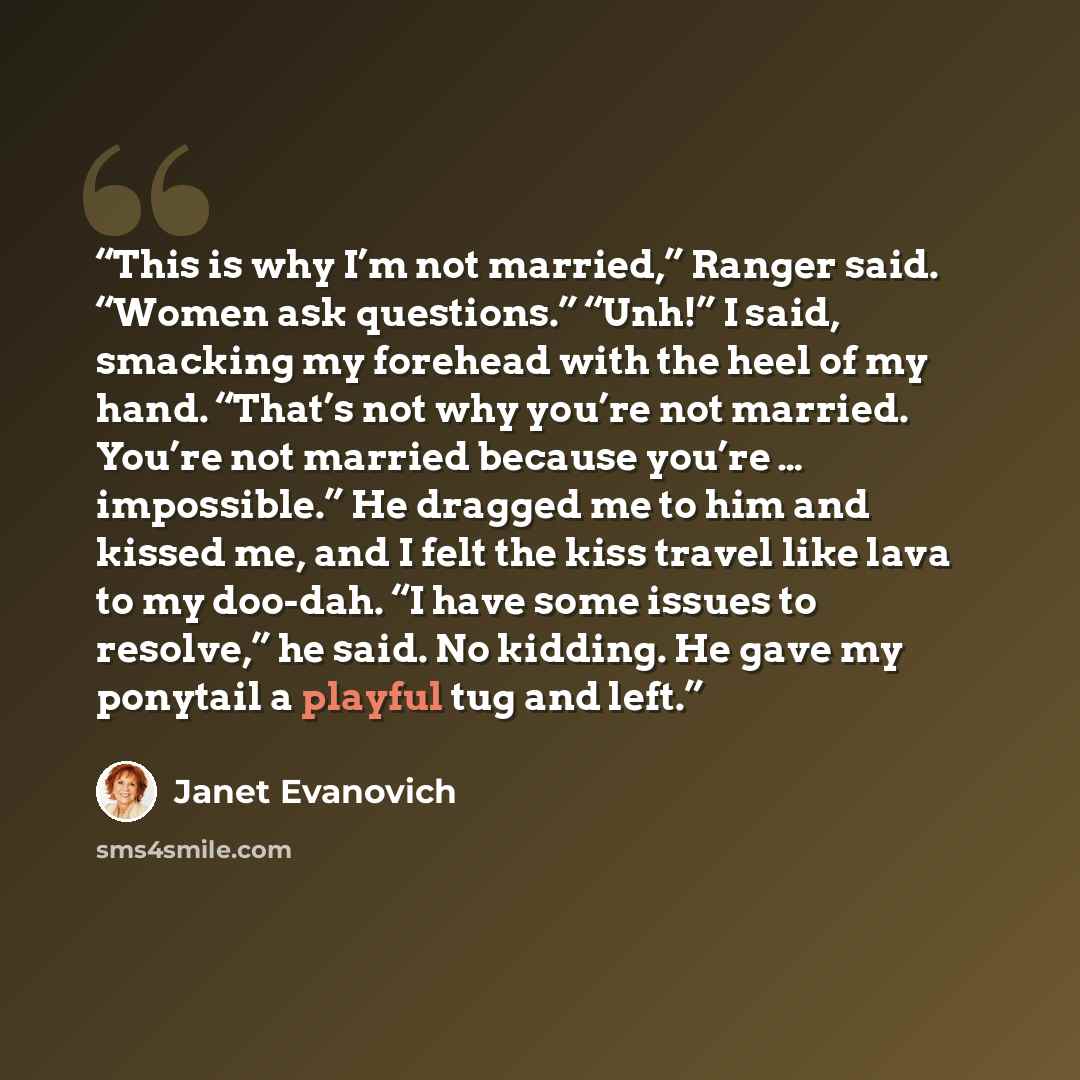 “This is why I’m not married,” Ranger said. “Women ask questions.” “Unh!” I said, smacking my forehead with the heel of my hand. “That’s not why you’re not married. You’re not married because you’re … impossible.” He dragged me to him and kissed me, and I felt the kiss travel like lava to my…” quote by Janet Evanovich