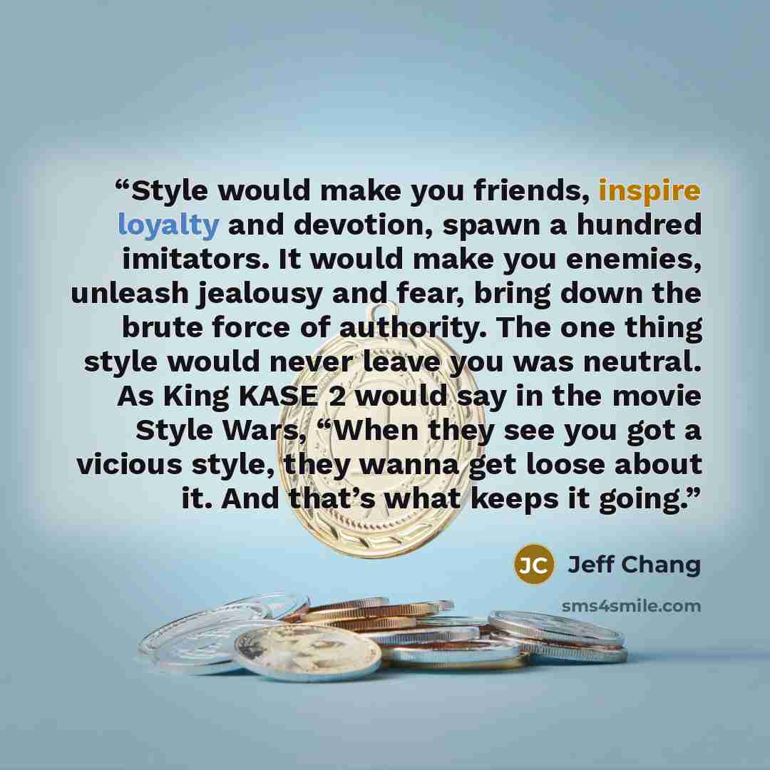 “Style would make you friends, inspire loyalty and devotion, spawn a hundred imitators. It would make you enemies, unleash jealousy and fear, bring down the brute force of authority. The one thing style would never leave you was neutral. As King KASE 2 would say in the movie Style Wars, “When they…” quote by Jeff Chang
