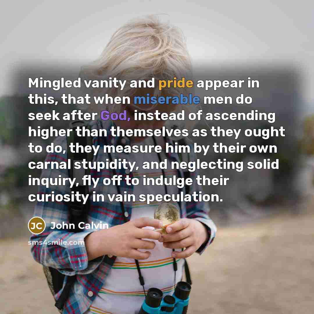 “Mingled vanity and pride appear in this, that when miserable men do seek after God, instead of ascending higher than themselves as they ought to do, they measure him by their own carnal stupidity, and neglecting solid inquiry, fly off to indulge their curiosity in vain speculation.” quote by John Calvin