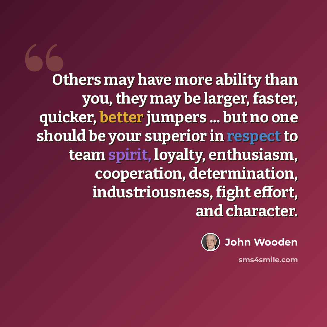 “Others may have more ability than you, they may be larger, faster, quicker, better jumpers ... but no one should be your superior in respect to team spirit, loyalty, enthusiasm, cooperation, determination, industriousness, fight effort, and character.” quote by John Wooden