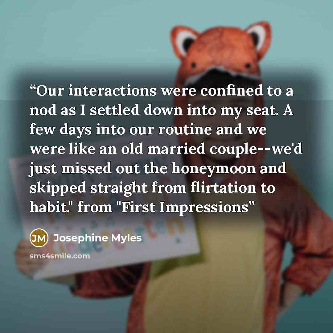 “Our interactions were confined to a nod as I settled down into my seat. A few days into our routine and we were like an old married couple--we'd just missed out the honeymoon and skipped straight from flirtation to habit." from "First Impressions” quote by Josephine Myles