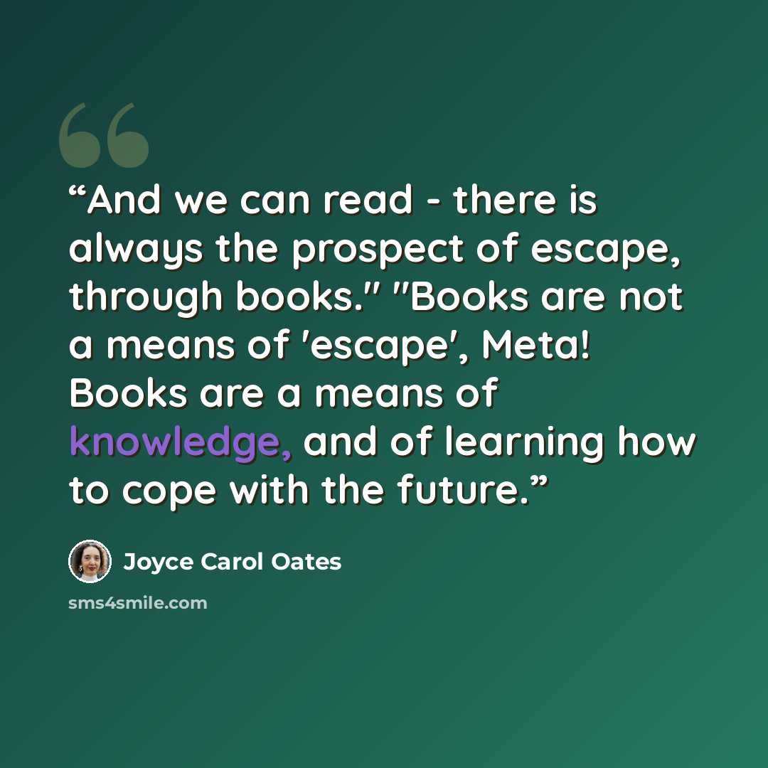 “And we can read - there is always the prospect of escape, through books." "Books are not a means of 'escape', Meta! Books are a means of knowledge, and of learning how to cope with the future.” quote by Joyce Carol Oates
