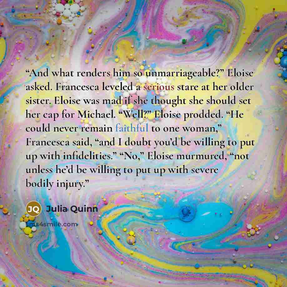 “And what renders him so unmarriageable?” Eloise asked. Francesca leveled a serious stare at her older sister. Eloise was mad if she thought she should set her cap for Michael. “Well?” Eloise prodded. “He could never remain faithful to one woman,” Francesca said, “and I doubt you’d be willing to…” quote by Julia Quinn