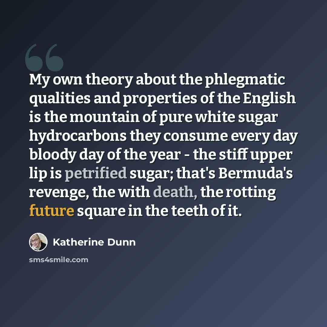 “My own theory about the phlegmatic qualities and properties of the English is the mountain of pure white sugar hydrocarbons they consume every day bloody day of the year - the stiff upper lip is petrified sugar; that's Bermuda's revenge, the with death, the rotting future square in the teeth of it.” quote by Katherine Dunn