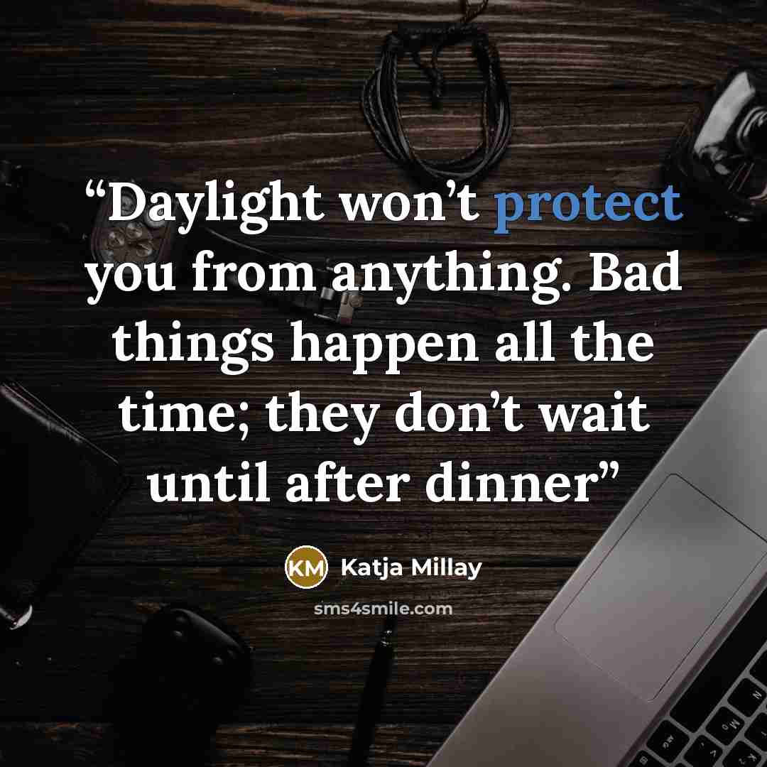 “Daylight won’t protect you from anything. Bad things happen all the time; they don’t wait until after dinner” quote by Katja Millay