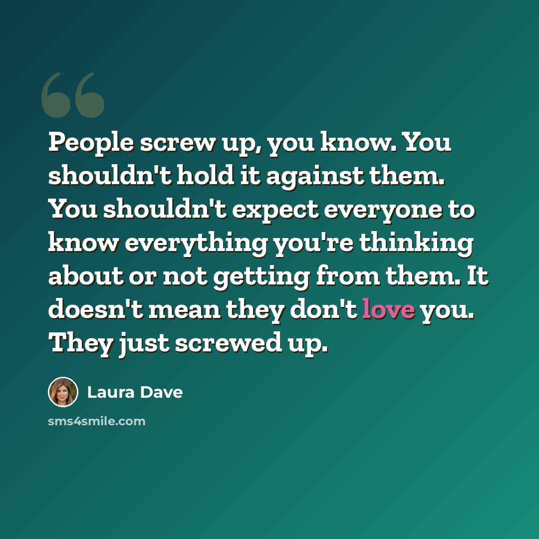 “People screw up, you know. You shouldn't hold it against them. You shouldn't expect everyone to know everything you're thinking about or not getting from them. It doesn't mean they don't love you. They just screwed up.” quote by Laura Dave