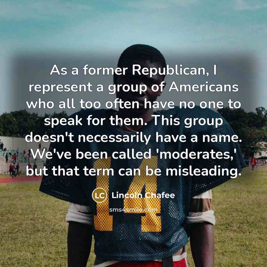 “As a former Republican, I represent a group of Americans who all too often have no one to speak for them. This group doesn't necessarily have a name. We've been called 'moderates,' but that term can be misleading.” quote by Lincoln Chafee