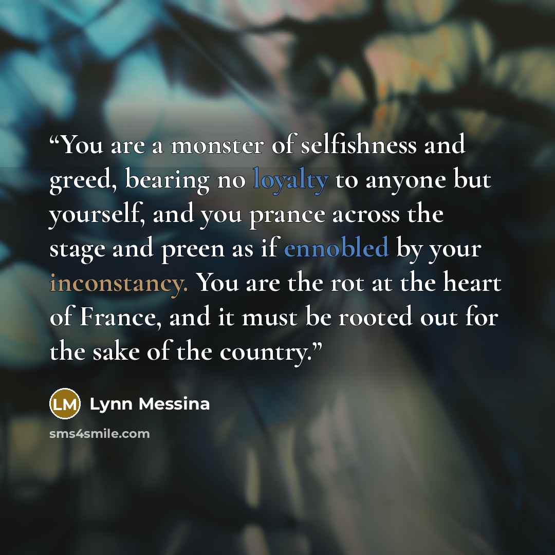 “You are a monster of selfishness and greed, bearing no loyalty to anyone but yourself, and you prance across the stage and preen as if ennobled by your inconstancy. You are the rot at the heart of France, and it must be rooted out for the sake of the country.” quote by Lynn Messina