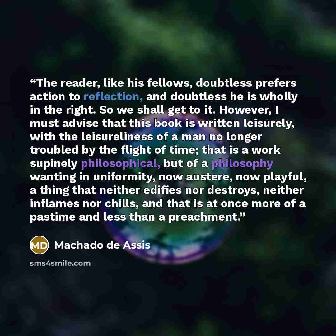 “The reader, like his fellows, doubtless prefers action to reflection, and doubtless he is wholly in the right. So we shall get to it. However, I must advise that this book is written leisurely, with the leisureliness of a man no longer troubled by the flight of time; that is a work supinely…” quote by Machado de Assis