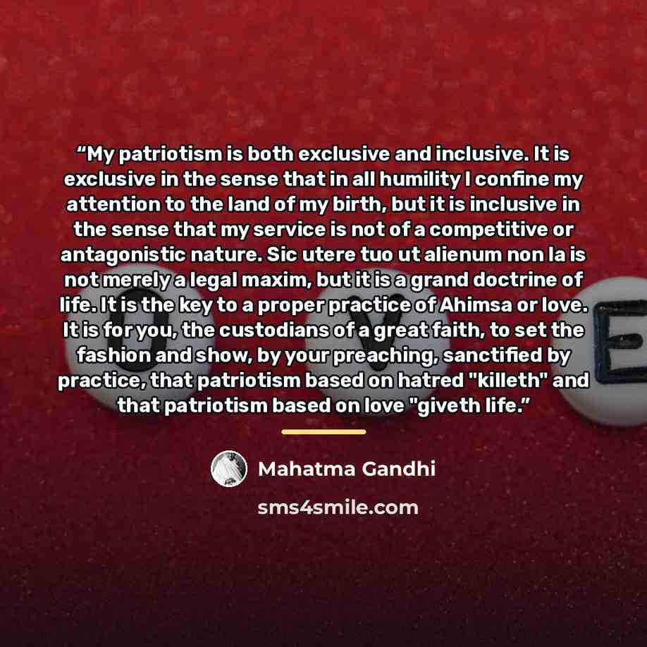 “My patriotism is both exclusive and inclusive. It is exclusive in the sense that in all humility I confine my attention to the land of my birth, but it is inclusive in the sense that my service is not of a competitive or antagonistic nature. Sic utere tuo ut alienum non la is not merely a legal…” quote by Mahatma Gandhi