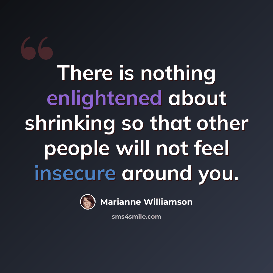 “There is nothing enlightened about shrinking so that other people will not feel insecure around you.” quote by Marianne Williamson
