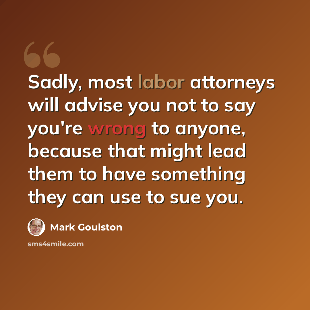 “Sadly, most labor attorneys will advise you not to say you're wrong to anyone, because that might lead them to have something they can use to sue you.” quote by Mark Goulston