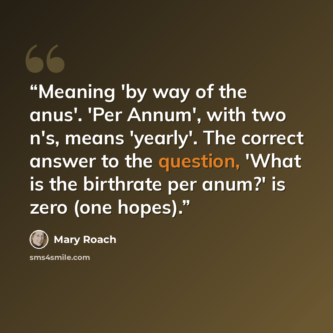 “Meaning 'by way of the anus'. 'Per Annum', with two n's, means 'yearly'. The correct answer to the question, 'What is the birthrate per anum?' is zero (one hopes).” quote by Mary Roach
