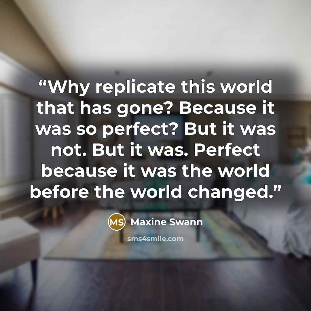 “Why replicate this world that has gone? Because it was so perfect? But it was not. But it was. Perfect because it was the world before the world changed.” quote by Maxine Swann