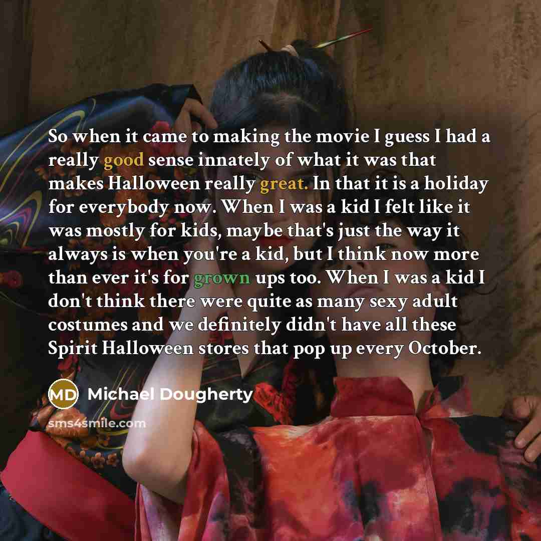 “So when it came to making the movie I guess I had a really good sense innately of what it was that makes Halloween really great. In that it is a holiday for everybody now. When I was a kid I felt like it was mostly for kids, maybe that's just the way it always is when you're a kid, but I think now…” quote by Michael Dougherty