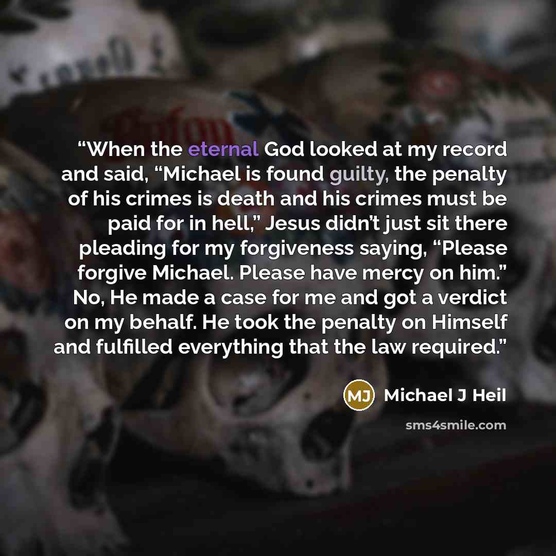“When the eternal God looked at my record and said, “Michael is found guilty, the penalty of his crimes is death and his crimes must be paid for in hell,” Jesus didn’t just sit there pleading for my forgiveness saying, “Please forgive Michael. Please have mercy on him.” No, He made a case for me…” quote by Michael J Heil