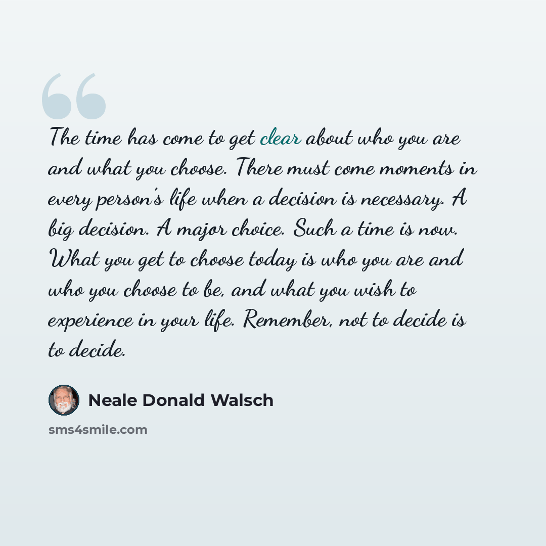 “The time has come to get clear about who you are and what you choose. There must come moments in every person's life when a decision is necessary. A big decision. A major choice. Such a time is now. What you get to choose today is who you are and who you choose to be, and what you wish to…” quote by Neale Donald Walsch