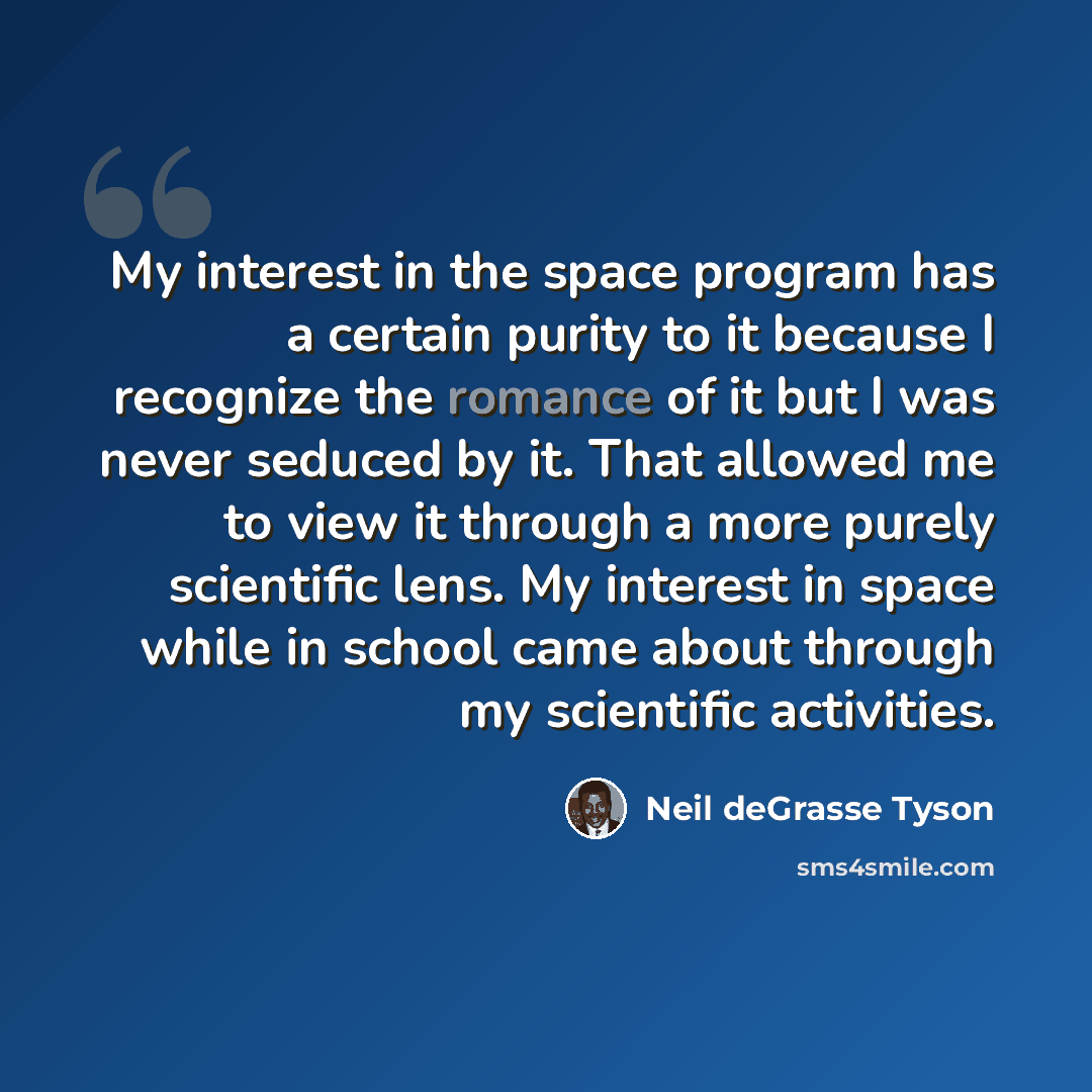 “My interest in the space program has a certain purity to it because I recognize the romance of it but I was never seduced by it. That allowed me to view it through a more purely scientific lens. My interest in space while in school came about through my scientific activities.” quote by Neil deGrasse Tyson
