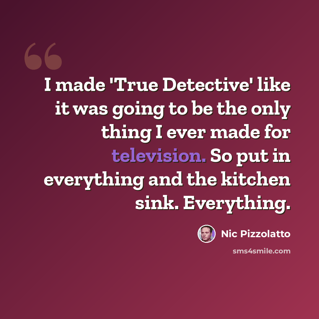“I made 'True Detective' like it was going to be the only thing I ever made for television. So put in everything and the kitchen sink. Everything.” quote by Nic Pizzolatto